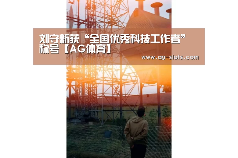 刘守新获“全国优秀科技工作者”称号【AG体育】(图3) AG篮球