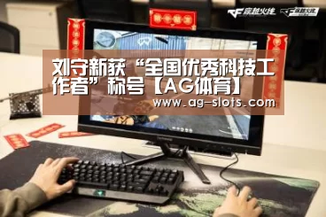 刘守新获“全国优秀科技工作者”称号【AG体育】(图4) AG足球